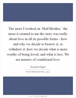The more I worked on ‘Half Brother,’ the more it seemed to me the story was really about love in all its possible forms - how and why we decide to bestow it, or withdraw it; how we decide what is more worthy of being loved, and what is less. We are masters of conditional love Picture Quote #1