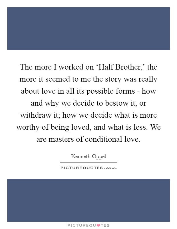 The more I worked on ‘Half Brother,' the more it seemed to me the story was really about love in all its possible forms - how and why we decide to bestow it, or withdraw it; how we decide what is more worthy of being loved, and what is less. We are masters of conditional love. Picture Quote #1
