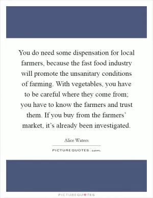 You do need some dispensation for local farmers, because the fast food industry will promote the unsanitary conditions of farming. With vegetables, you have to be careful where they come from; you have to know the farmers and trust them. If you buy from the farmers’ market, it’s already been investigated Picture Quote #1