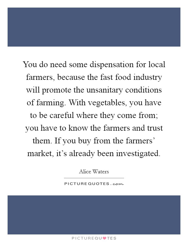 You do need some dispensation for local farmers, because the fast food industry will promote the unsanitary conditions of farming. With vegetables, you have to be careful where they come from; you have to know the farmers and trust them. If you buy from the farmers' market, it's already been investigated. Picture Quote #1