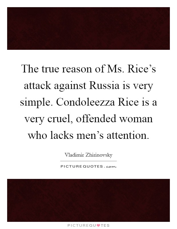 The true reason of Ms. Rice's attack against Russia is very simple. Condoleezza Rice is a very cruel, offended woman who lacks men's attention. Picture Quote #1