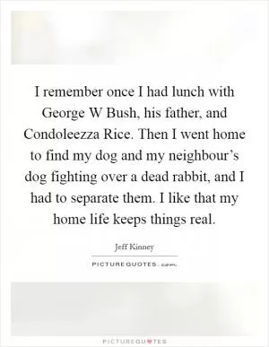 I remember once I had lunch with George W Bush, his father, and Condoleezza Rice. Then I went home to find my dog and my neighbour’s dog fighting over a dead rabbit, and I had to separate them. I like that my home life keeps things real Picture Quote #1