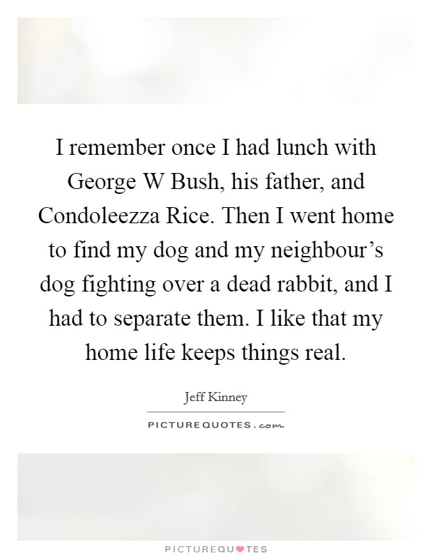 I remember once I had lunch with George W Bush, his father, and Condoleezza Rice. Then I went home to find my dog and my neighbour's dog fighting over a dead rabbit, and I had to separate them. I like that my home life keeps things real. Picture Quote #1