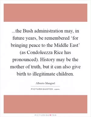 ...the Bush administration may, in future years, be remembered ‘for bringing peace to the Middle East’ (as Condoleezza Rice has pronounced). History may be the mother of truth, but it can also give birth to illegitimate children Picture Quote #1