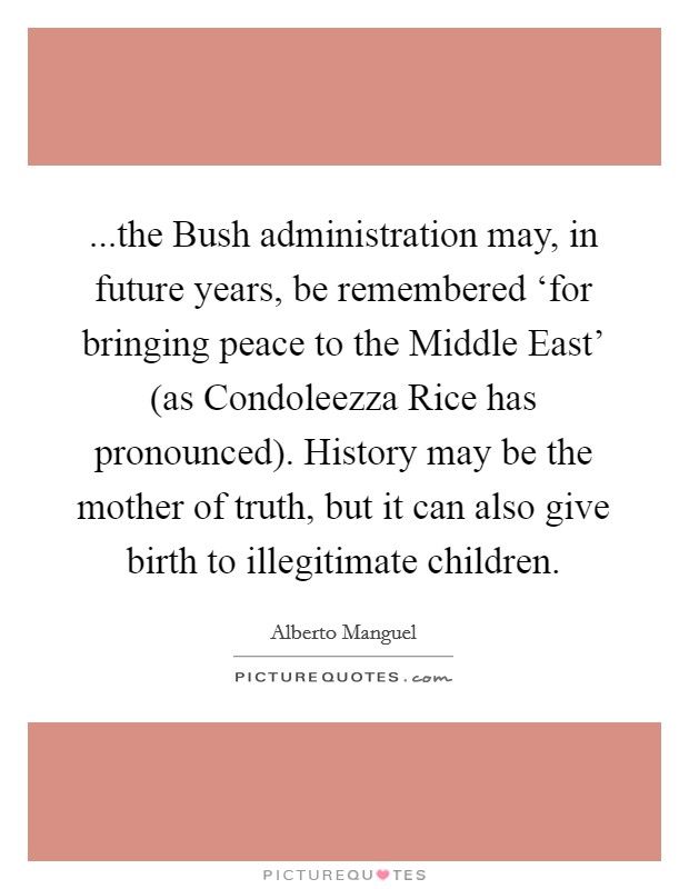 ...the Bush administration may, in future years, be remembered ‘for bringing peace to the Middle East' (as Condoleezza Rice has pronounced). History may be the mother of truth, but it can also give birth to illegitimate children. Picture Quote #1