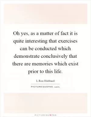 Oh yes, as a matter of fact it is quite interesting that exercises can be conducted which demonstrate conclusively that there are memories which exist prior to this life Picture Quote #1