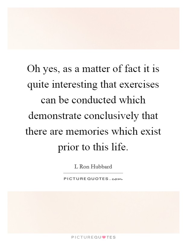 Oh yes, as a matter of fact it is quite interesting that exercises can be conducted which demonstrate conclusively that there are memories which exist prior to this life. Picture Quote #1