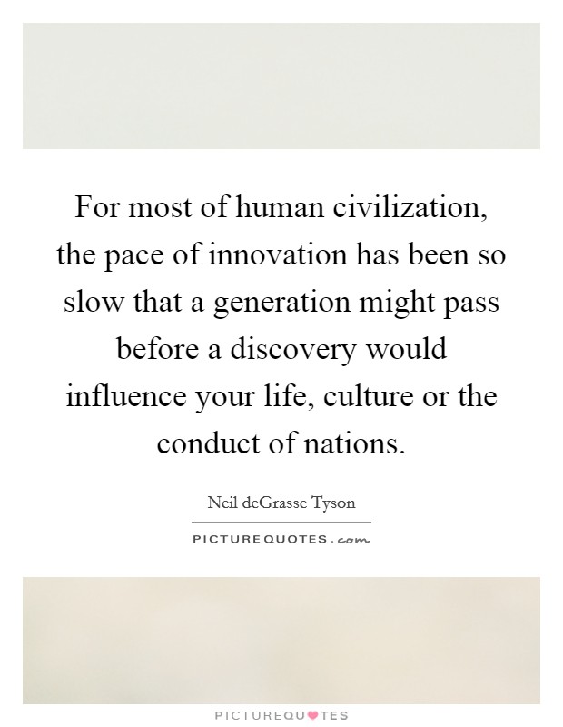 For most of human civilization, the pace of innovation has been so slow that a generation might pass before a discovery would influence your life, culture or the conduct of nations. Picture Quote #1