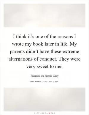 I think it’s one of the reasons I wrote my book later in life. My parents didn’t have these extreme alternations of conduct. They were very sweet to me Picture Quote #1