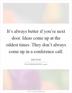 It’s always better if you’re next door. Ideas come up at the oddest times. They don’t always come up in a conference call Picture Quote #1