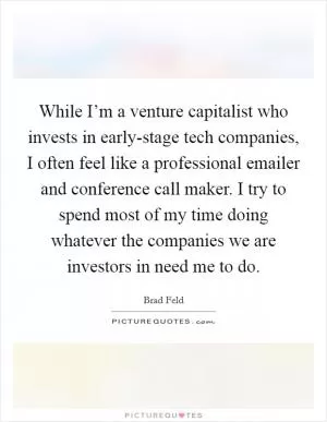 While I’m a venture capitalist who invests in early-stage tech companies, I often feel like a professional emailer and conference call maker. I try to spend most of my time doing whatever the companies we are investors in need me to do Picture Quote #1