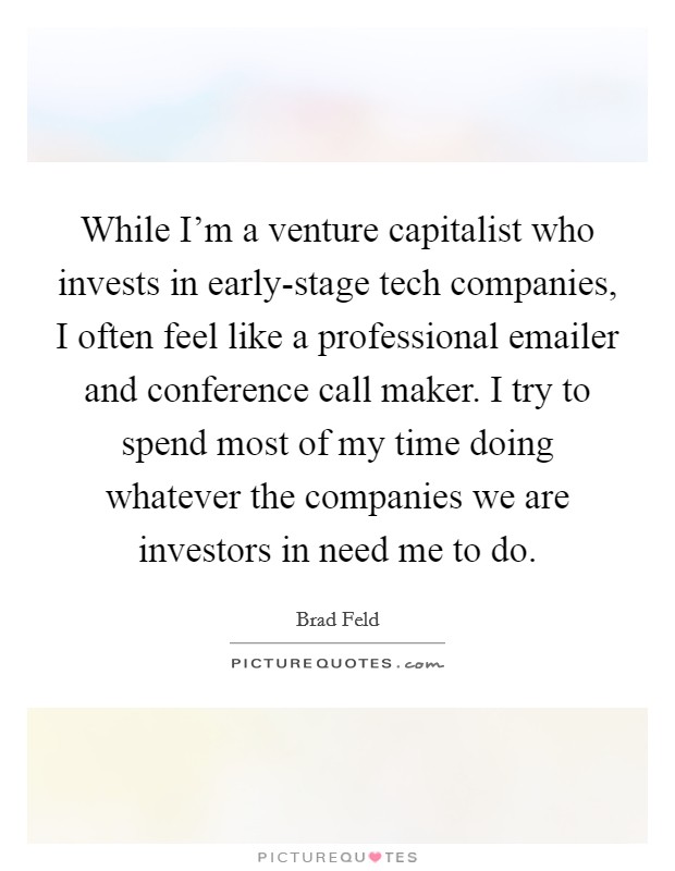 While I'm a venture capitalist who invests in early-stage tech companies, I often feel like a professional emailer and conference call maker. I try to spend most of my time doing whatever the companies we are investors in need me to do. Picture Quote #1