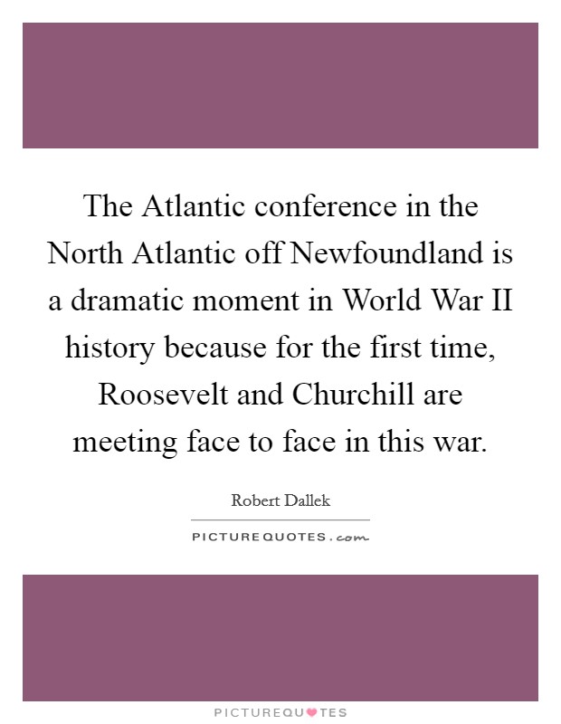 The Atlantic conference in the North Atlantic off Newfoundland is a dramatic moment in World War II history because for the first time, Roosevelt and Churchill are meeting face to face in this war. Picture Quote #1