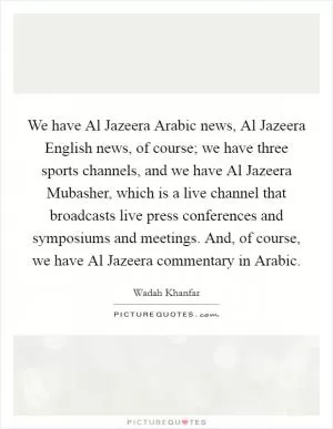 We have Al Jazeera Arabic news, Al Jazeera English news, of course; we have three sports channels, and we have Al Jazeera Mubasher, which is a live channel that broadcasts live press conferences and symposiums and meetings. And, of course, we have Al Jazeera commentary in Arabic Picture Quote #1
