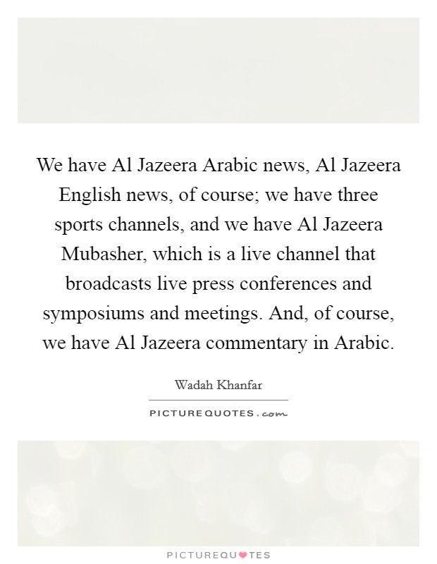 We have Al Jazeera Arabic news, Al Jazeera English news, of course; we have three sports channels, and we have Al Jazeera Mubasher, which is a live channel that broadcasts live press conferences and symposiums and meetings. And, of course, we have Al Jazeera commentary in Arabic. Picture Quote #1