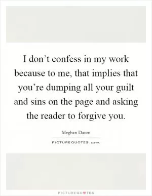 I don’t confess in my work because to me, that implies that you’re dumping all your guilt and sins on the page and asking the reader to forgive you Picture Quote #1
