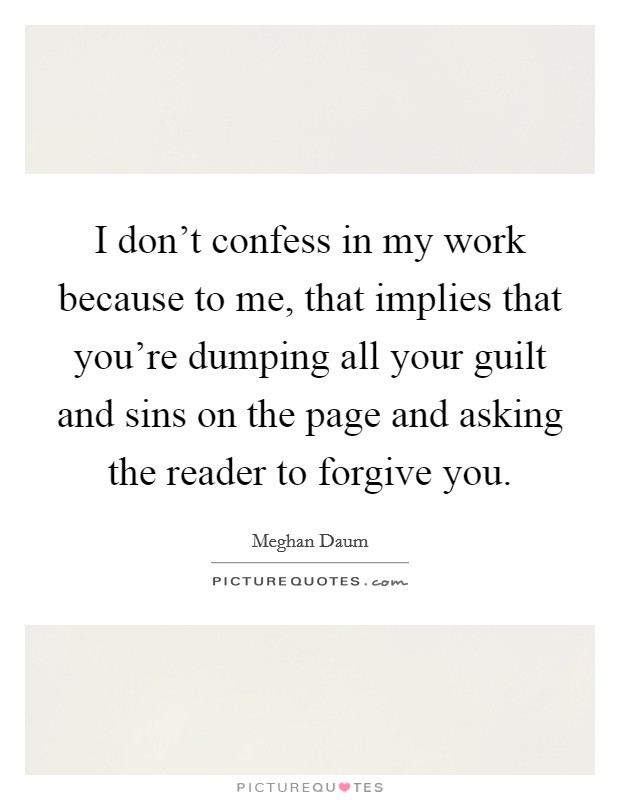I don't confess in my work because to me, that implies that you're dumping all your guilt and sins on the page and asking the reader to forgive you. Picture Quote #1