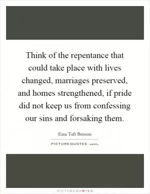 Think of the repentance that could take place with lives changed, marriages preserved, and homes strengthened, if pride did not keep us from confessing our sins and forsaking them Picture Quote #1