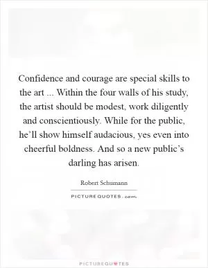 Confidence and courage are special skills to the art ... Within the four walls of his study, the artist should be modest, work diligently and conscientiously. While for the public, he’ll show himself audacious, yes even into cheerful boldness. And so a new public’s darling has arisen Picture Quote #1