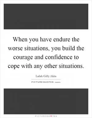 When you have endure the worse situations, you build the courage and confidence to cope with any other situations Picture Quote #1