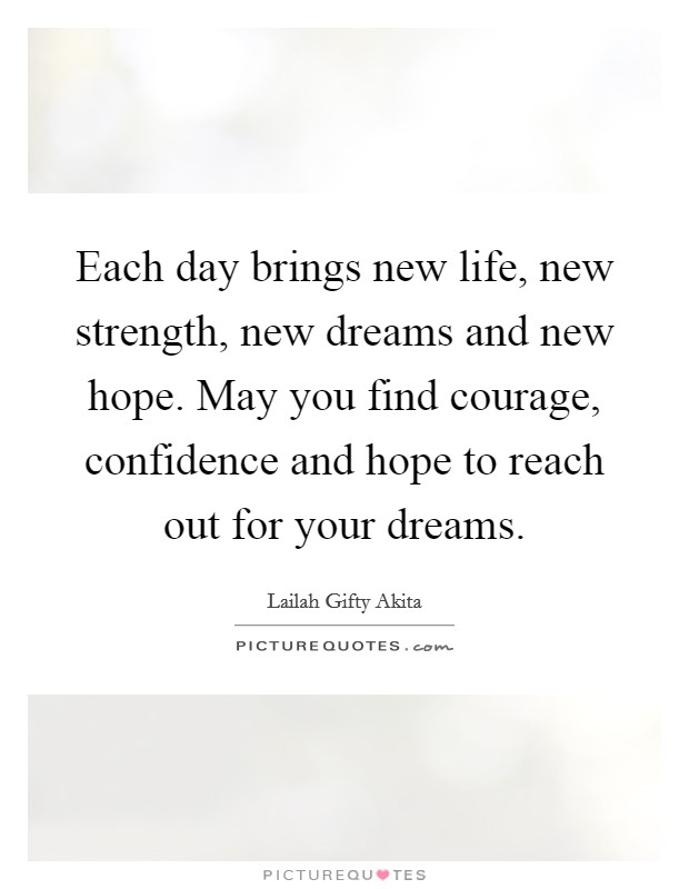 Each day brings new life, new strength, new dreams and new hope. May you find courage, confidence and hope to reach out for your dreams. Picture Quote #1