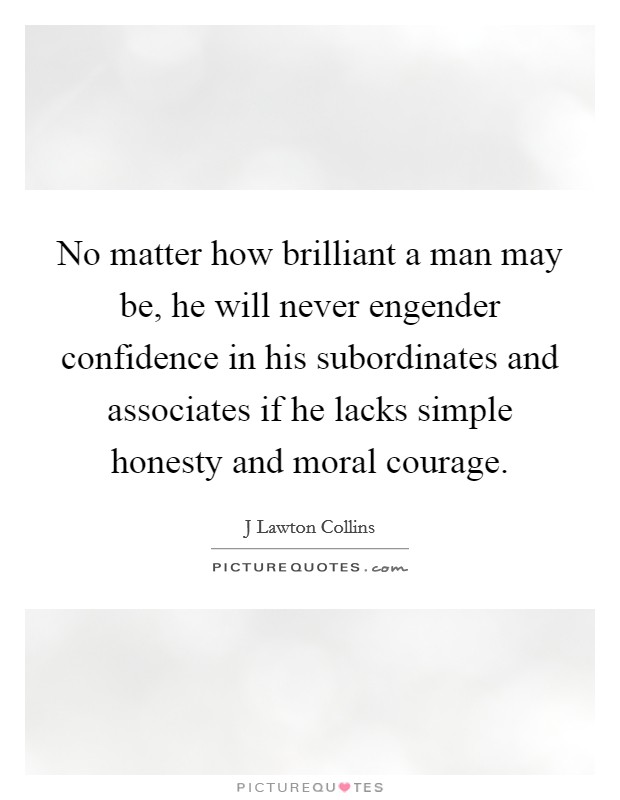 No matter how brilliant a man may be, he will never engender confidence in his subordinates and associates if he lacks simple honesty and moral courage. Picture Quote #1