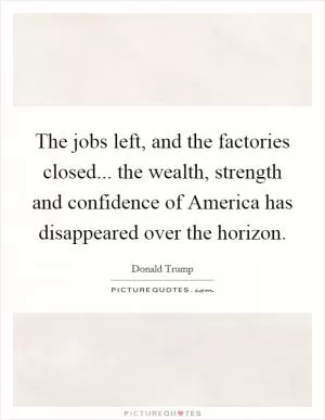 The jobs left, and the factories closed... the wealth, strength and confidence of America has disappeared over the horizon Picture Quote #1