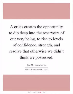A crisis creates the opportunity to dip deep into the reservoirs of our very being, to rise to levels of confidence, strength, and resolve that otherwise we didn’t think we possessed Picture Quote #1