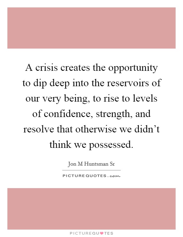 A crisis creates the opportunity to dip deep into the reservoirs of our very being, to rise to levels of confidence, strength, and resolve that otherwise we didn't think we possessed. Picture Quote #1