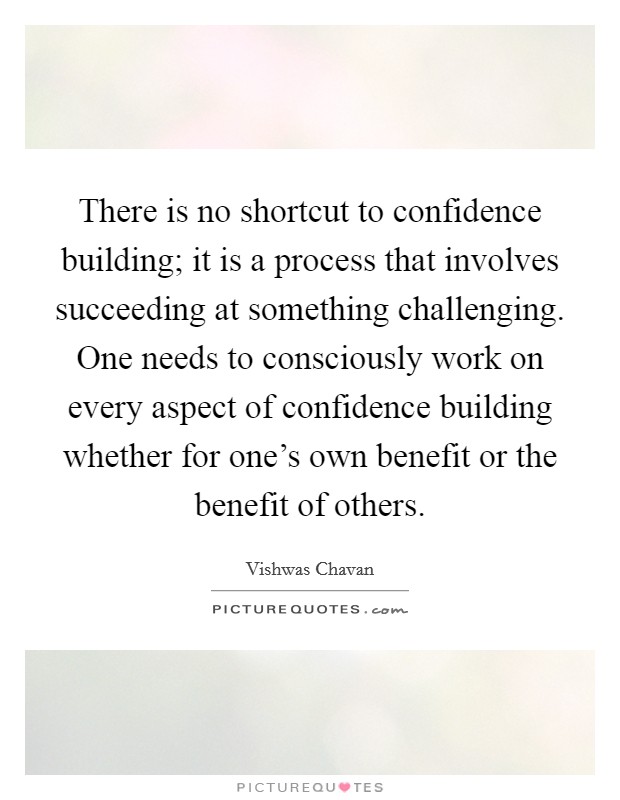 There is no shortcut to confidence building; it is a process that involves succeeding at something challenging. One needs to consciously work on every aspect of confidence building whether for one's own benefit or the benefit of others. Picture Quote #1