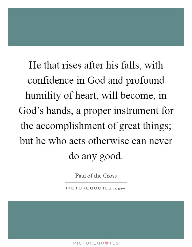 He that rises after his falls, with confidence in God and profound humility of heart, will become, in God's hands, a proper instrument for the accomplishment of great things; but he who acts otherwise can never do any good. Picture Quote #1