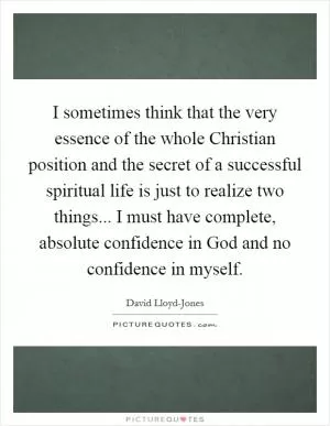 I sometimes think that the very essence of the whole Christian position and the secret of a successful spiritual life is just to realize two things... I must have complete, absolute confidence in God and no confidence in myself Picture Quote #1