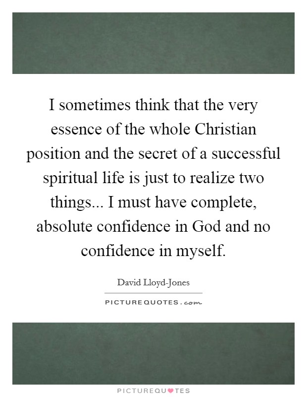 I sometimes think that the very essence of the whole Christian position and the secret of a successful spiritual life is just to realize two things... I must have complete, absolute confidence in God and no confidence in myself. Picture Quote #1