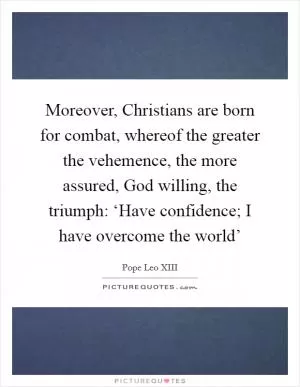 Moreover, Christians are born for combat, whereof the greater the vehemence, the more assured, God willing, the triumph: ‘Have confidence; I have overcome the world’ Picture Quote #1