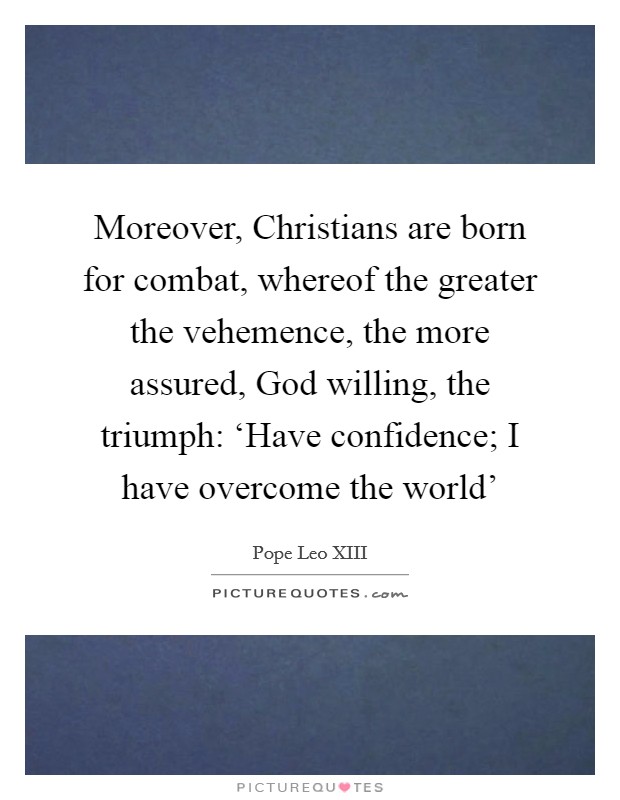 Moreover, Christians are born for combat, whereof the greater the vehemence, the more assured, God willing, the triumph: ‘Have confidence; I have overcome the world' Picture Quote #1