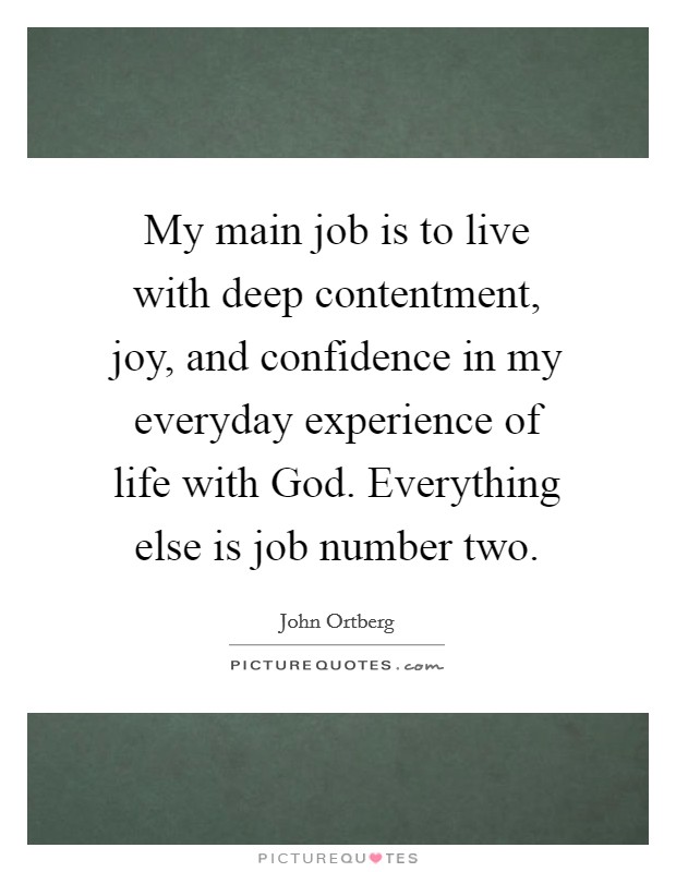 My main job is to live with deep contentment, joy, and confidence in my everyday experience of life with God. Everything else is job number two. Picture Quote #1