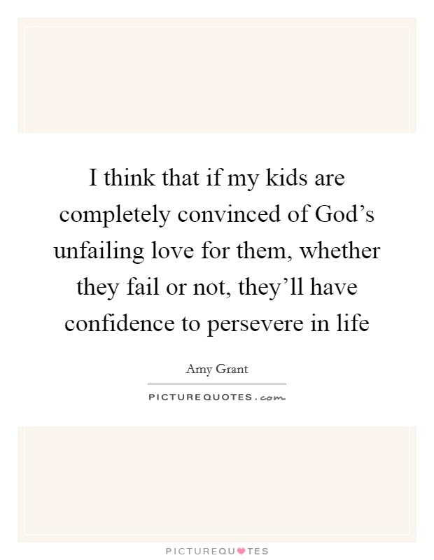 I think that if my kids are completely convinced of God's unfailing love for them, whether they fail or not, they'll have confidence to persevere in life Picture Quote #1