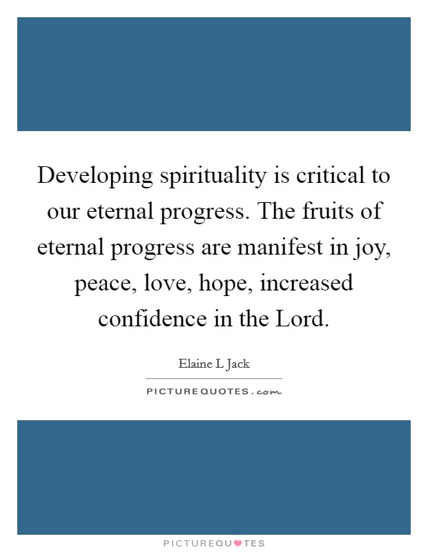 Developing spirituality is critical to our eternal progress. The fruits of eternal progress are manifest in joy, peace, love, hope, increased confidence in the Lord. Picture Quote #1