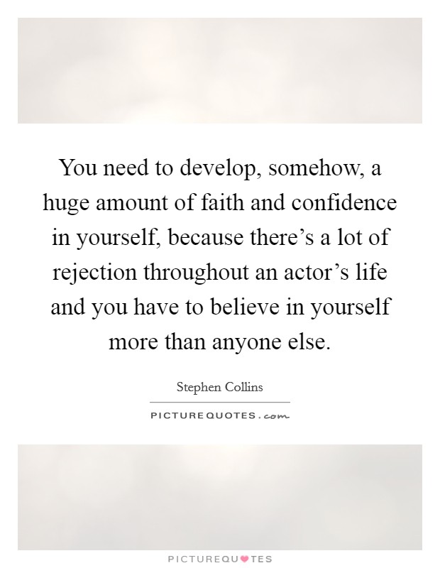 You need to develop, somehow, a huge amount of faith and confidence in yourself, because there's a lot of rejection throughout an actor's life and you have to believe in yourself more than anyone else. Picture Quote #1