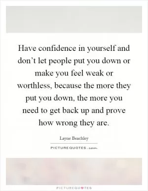 Have confidence in yourself and don’t let people put you down or make you feel weak or worthless, because the more they put you down, the more you need to get back up and prove how wrong they are Picture Quote #1