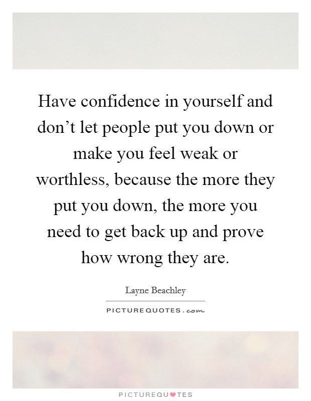 Have confidence in yourself and don't let people put you down or make you feel weak or worthless, because the more they put you down, the more you need to get back up and prove how wrong they are. Picture Quote #1