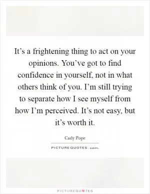 It’s a frightening thing to act on your opinions. You’ve got to find confidence in yourself, not in what others think of you. I’m still trying to separate how I see myself from how I’m perceived. It’s not easy, but it’s worth it Picture Quote #1