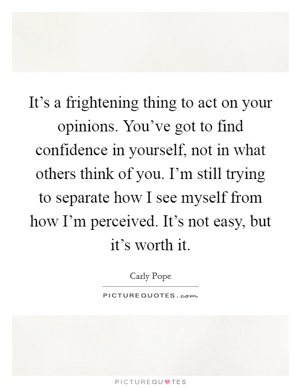 It's a frightening thing to act on your opinions. You've got to find confidence in yourself, not in what others think of you. I'm still trying to separate how I see myself from how I'm perceived. It's not easy, but it's worth it. Picture Quote #1