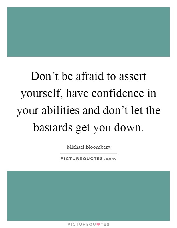 Don't be afraid to assert yourself, have confidence in your abilities and don't let the bastards get you down. Picture Quote #1