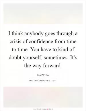 I think anybody goes through a crisis of confidence from time to time. You have to kind of doubt yourself, sometimes. It’s the way forward Picture Quote #1