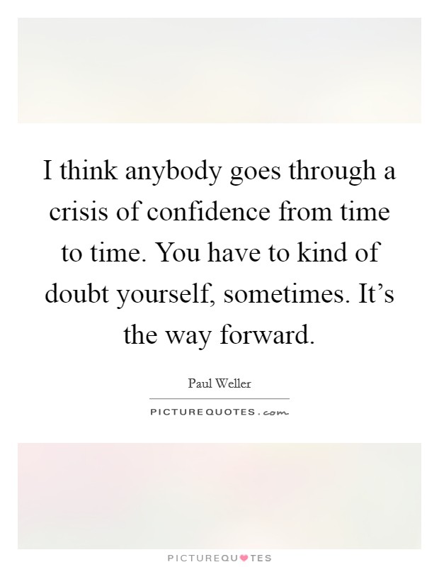 I think anybody goes through a crisis of confidence from time to time. You have to kind of doubt yourself, sometimes. It's the way forward. Picture Quote #1