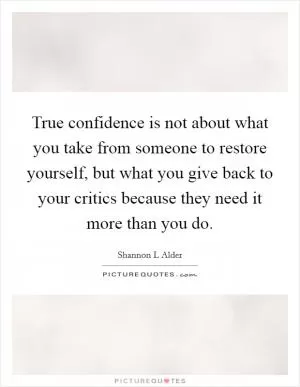 True confidence is not about what you take from someone to restore yourself, but what you give back to your critics because they need it more than you do Picture Quote #1