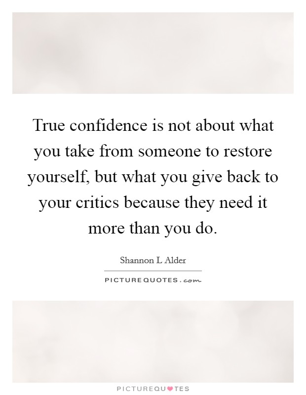 True confidence is not about what you take from someone to restore yourself, but what you give back to your critics because they need it more than you do. Picture Quote #1