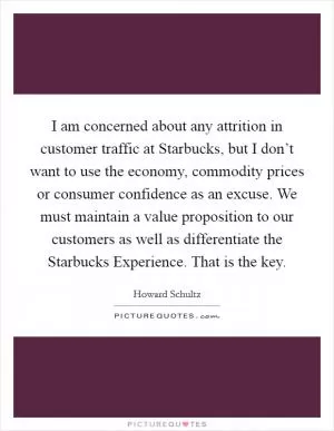 I am concerned about any attrition in customer traffic at Starbucks, but I don’t want to use the economy, commodity prices or consumer confidence as an excuse. We must maintain a value proposition to our customers as well as differentiate the Starbucks Experience. That is the key Picture Quote #1