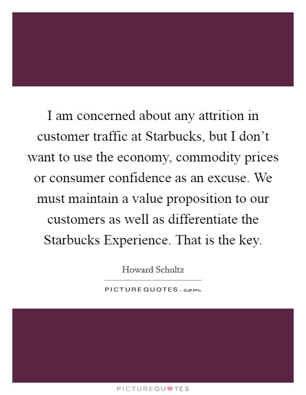 I am concerned about any attrition in customer traffic at Starbucks, but I don't want to use the economy, commodity prices or consumer confidence as an excuse. We must maintain a value proposition to our customers as well as differentiate the Starbucks Experience. That is the key. Picture Quote #1